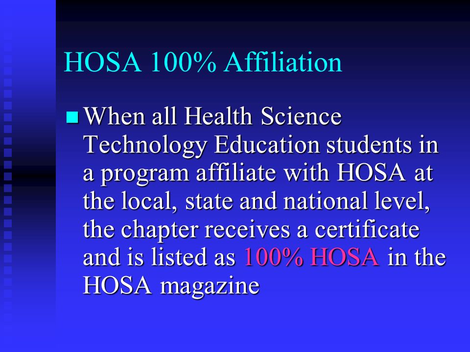 HOSA 100% Affiliation When all Health Science Technology Education students in a program affiliate with HOSA at the local, state and national level, the chapter receives a certificate and is listed as 100% HOSA in the HOSA magazine When all Health Science Technology Education students in a program affiliate with HOSA at the local, state and national level, the chapter receives a certificate and is listed as 100% HOSA in the HOSA magazine