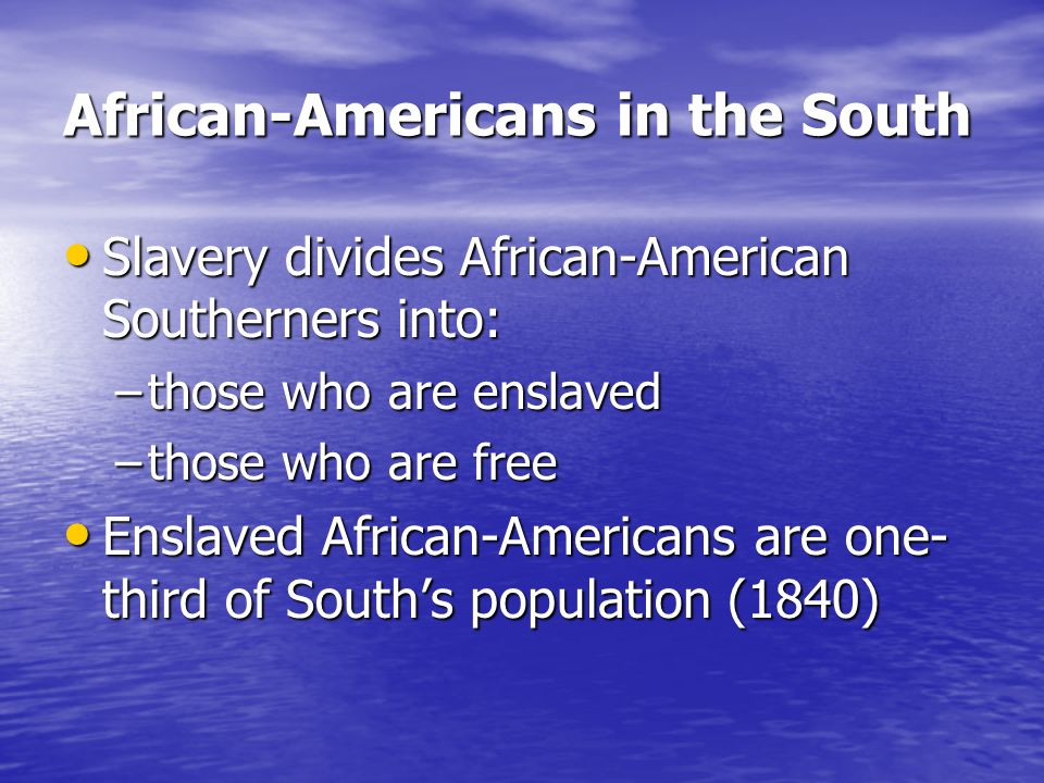 African-Americans in the South Slavery divides African-American Southerners into: Slavery divides African-American Southerners into: –those who are enslaved –those who are free Enslaved African-Americans are one- third of South’s population (1840) Enslaved African-Americans are one- third of South’s population (1840)