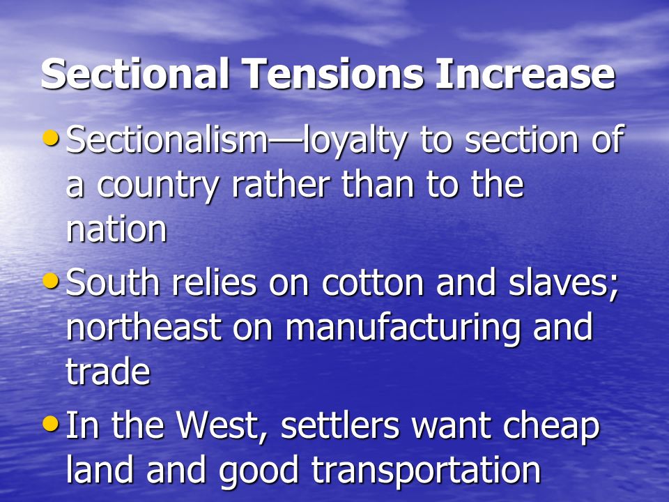 Sectional Tensions Increase Sectionalism—loyalty to section of a country rather than to the nation Sectionalism—loyalty to section of a country rather than to the nation South relies on cotton and slaves; northeast on manufacturing and trade South relies on cotton and slaves; northeast on manufacturing and trade In the West, settlers want cheap land and good transportation In the West, settlers want cheap land and good transportation