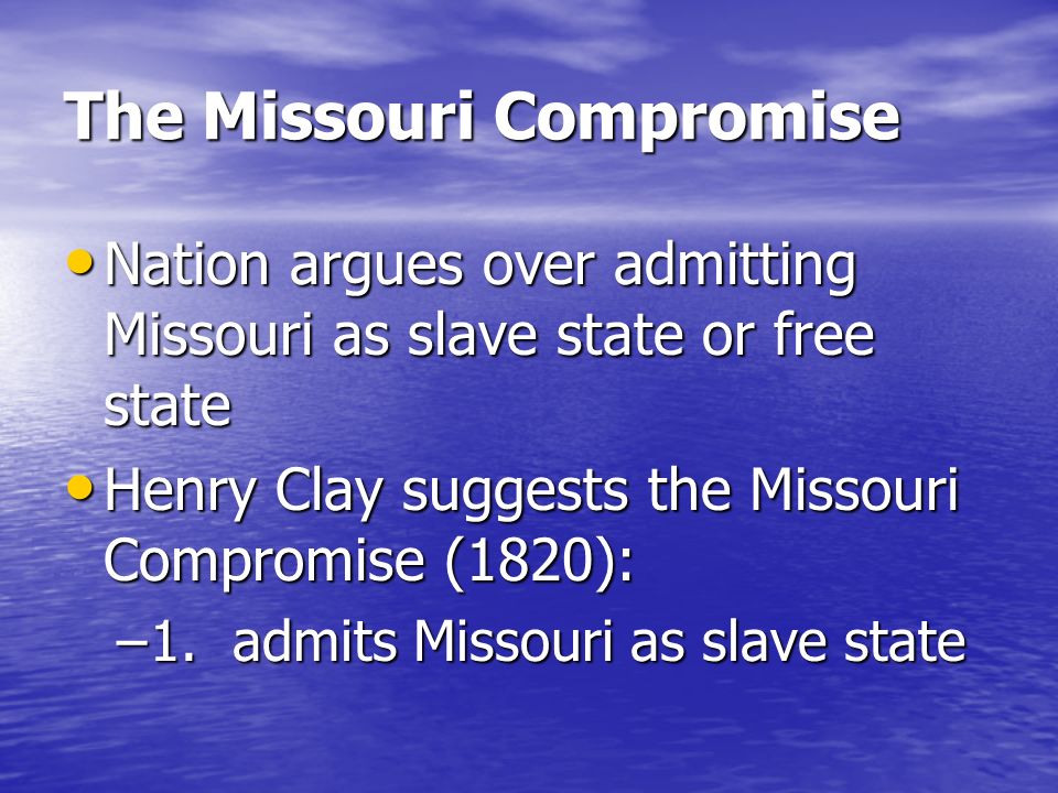 The Missouri Compromise Nation argues over admitting Missouri as slave state or free state Nation argues over admitting Missouri as slave state or free state Henry Clay suggests the Missouri Compromise (1820): Henry Clay suggests the Missouri Compromise (1820): –1.