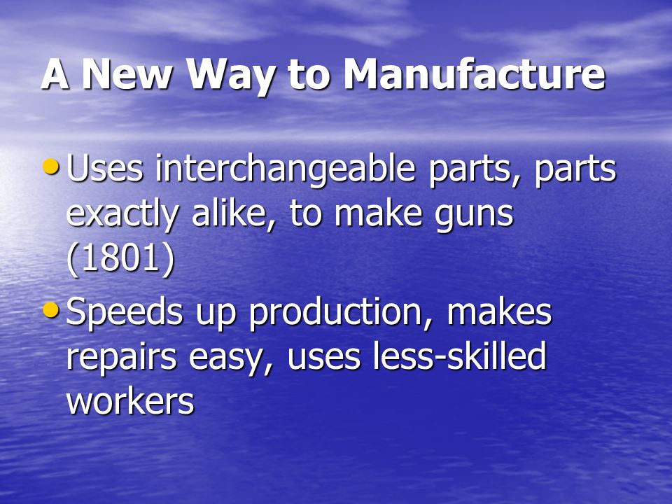 A New Way to Manufacture Uses interchangeable parts, parts exactly alike, to make guns (1801) Uses interchangeable parts, parts exactly alike, to make guns (1801) Speeds up production, makes repairs easy, uses less-skilled workers Speeds up production, makes repairs easy, uses less-skilled workers
