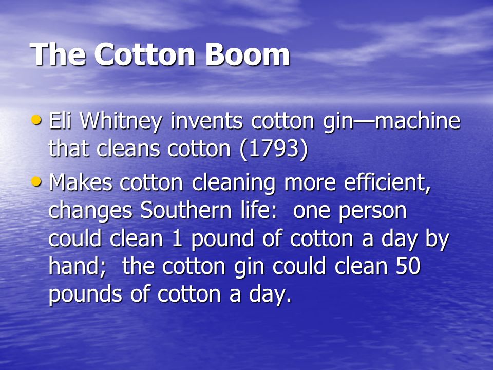 The Cotton Boom Eli Whitney invents cotton gin—machine that cleans cotton (1793) Eli Whitney invents cotton gin—machine that cleans cotton (1793) Makes cotton cleaning more efficient, changes Southern life: one person could clean 1 pound of cotton a day by hand; the cotton gin could clean 50 pounds of cotton a day.
