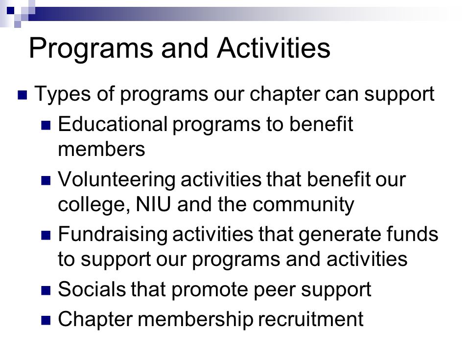 Programs and Activities Types of programs our chapter can support Educational programs to benefit members Volunteering activities that benefit our college, NIU and the community Fundraising activities that generate funds to support our programs and activities Socials that promote peer support Chapter membership recruitment