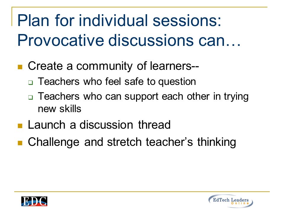 Plan for individual sessions: Provocative discussions can… Create a community of learners--  Teachers who feel safe to question  Teachers who can support each other in trying new skills Launch a discussion thread Challenge and stretch teacher’s thinking
