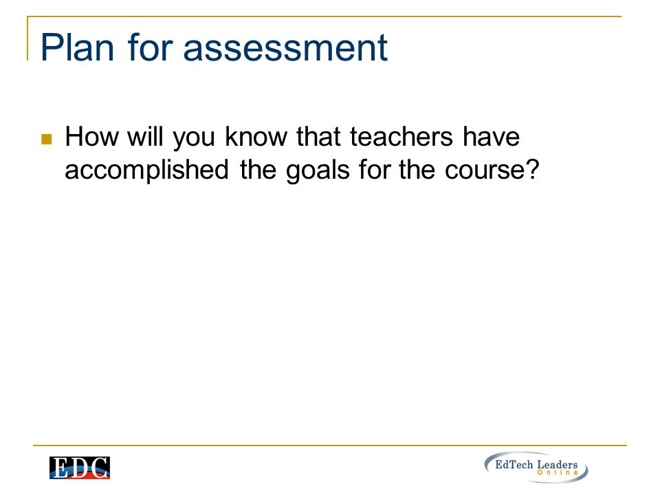 Plan for assessment How will you know that teachers have accomplished the goals for the course