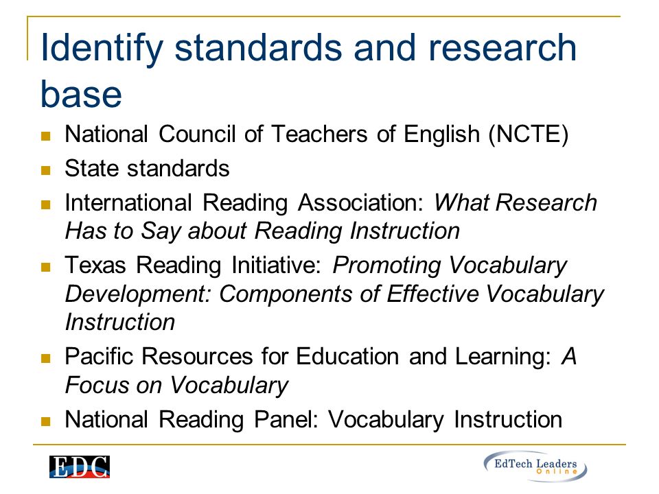 Identify standards and research base National Council of Teachers of English (NCTE) State standards International Reading Association: What Research Has to Say about Reading Instruction Texas Reading Initiative: Promoting Vocabulary Development: Components of Effective Vocabulary Instruction Pacific Resources for Education and Learning: A Focus on Vocabulary National Reading Panel: Vocabulary Instruction