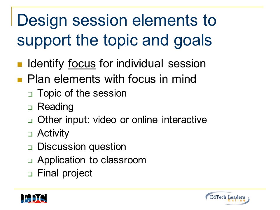 Design session elements to support the topic and goals Identify focus for individual session Plan elements with focus in mind  Topic of the session  Reading  Other input: video or online interactive  Activity  Discussion question  Application to classroom  Final project
