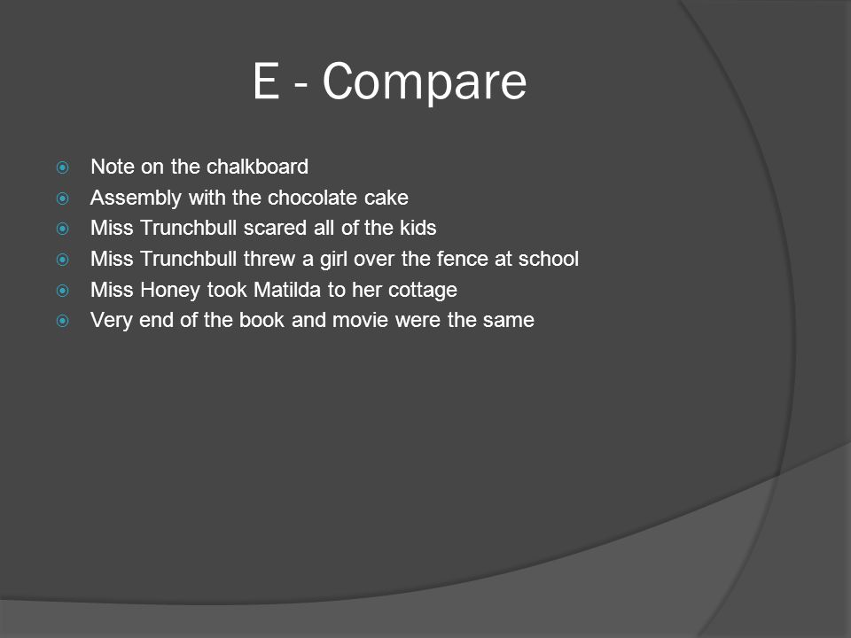 E - Compare  Note on the chalkboard  Assembly with the chocolate cake  Miss Trunchbull scared all of the kids  Miss Trunchbull threw a girl over the fence at school  Miss Honey took Matilda to her cottage  Very end of the book and movie were the same
