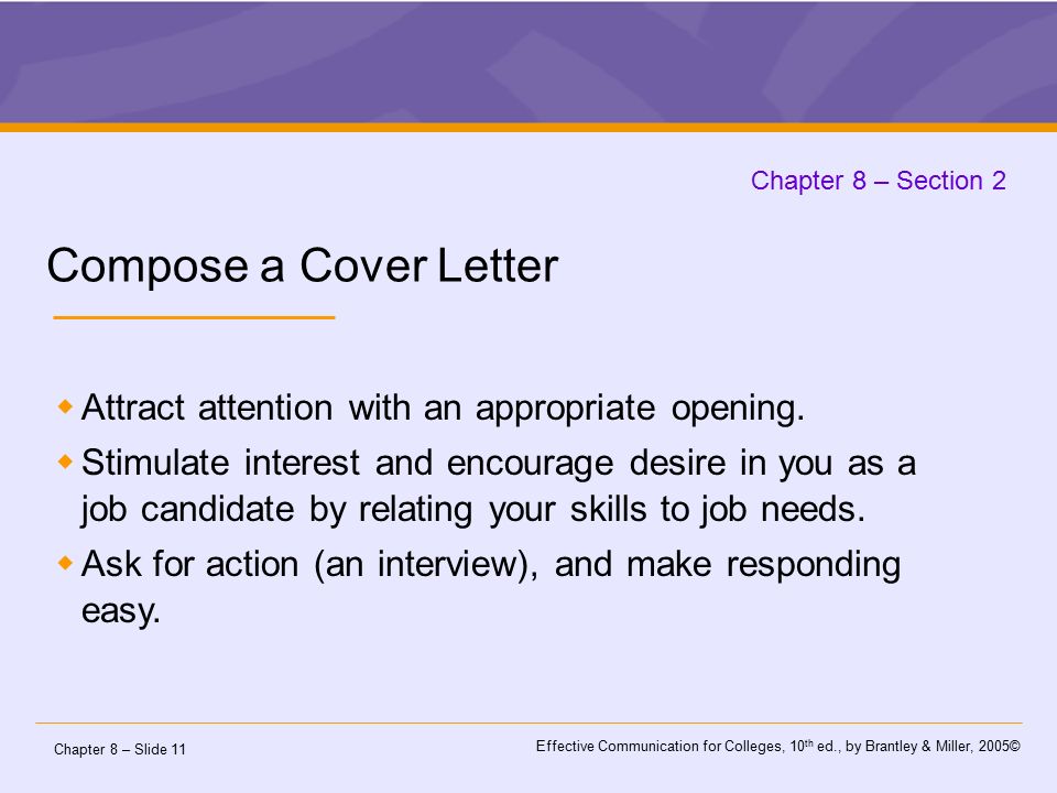 Chapter 8 – Slide 11 Effective Communication for Colleges, 10 th ed., by Brantley & Miller, 2005© Chapter 8 – Section 2 Compose a Cover Letter  Attract attention with an appropriate opening.