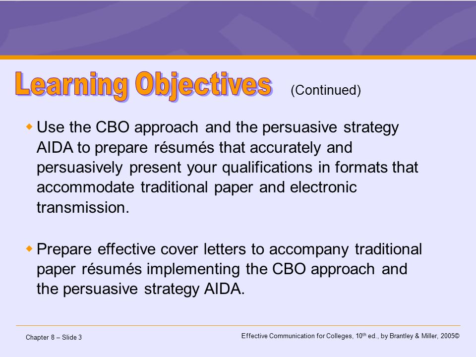 Chapter 8 – Slide 3 Effective Communication for Colleges, 10 th ed., by Brantley & Miller, 2005©  Use the CBO approach and the persuasive strategy AIDA to prepare résumés that accurately and persuasively present your qualifications in formats that accommodate traditional paper and electronic transmission.