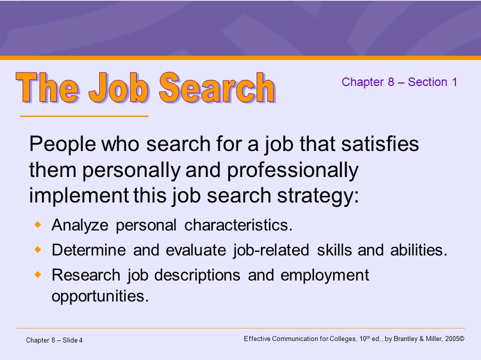 Chapter 8 – Slide 4 Effective Communication for Colleges, 10 th ed., by Brantley & Miller, 2005© Chapter 8 – Section 1 People who search for a job that satisfies them personally and professionally implement this job search strategy:  Analyze personal characteristics.