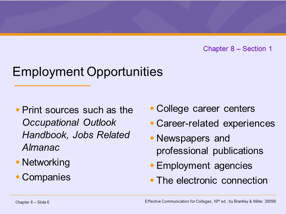 Chapter 8 – Slide 6 Effective Communication for Colleges, 10 th ed., by Brantley & Miller, 2005© Chapter 8 – Section 1 Employment Opportunities  Print sources such as the Occupational Outlook Handbook, Jobs Related Almanac  Networking  Companies  College career centers  Career-related experiences  Newspapers and professional publications  Employment agencies  The electronic connection