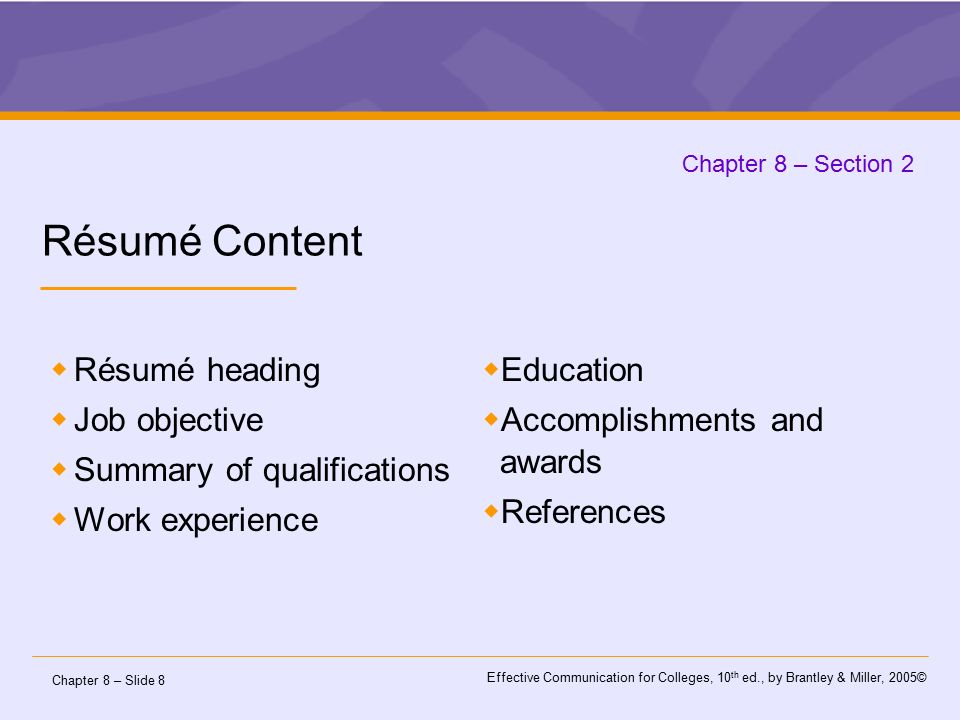 Chapter 8 – Slide 8 Effective Communication for Colleges, 10 th ed., by Brantley & Miller, 2005© Chapter 8 – Section 2 Résumé Content  Résumé heading  Job objective  Summary of qualifications  Work experience  Education  Accomplishments and awards  References