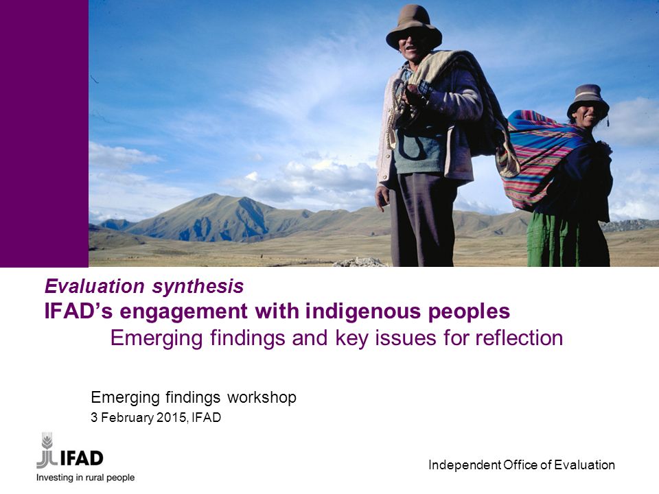 Independent Office of Evaluation Evaluation synthesis IFAD’s engagement with indigenous peoples Emerging findings and key issues for reflection Emerging findings workshop 3 February 2015, IFAD