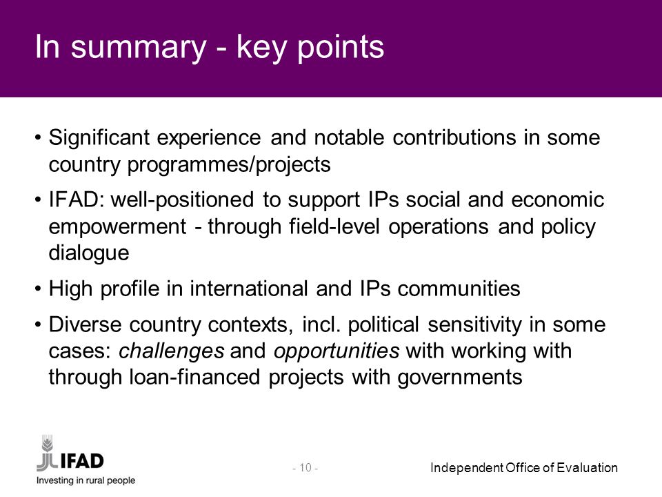 Independent Office of Evaluation Significant experience and notable contributions in some country programmes/projects IFAD: well-positioned to support IPs social and economic empowerment - through field-level operations and policy dialogue High profile in international and IPs communities Diverse country contexts, incl.