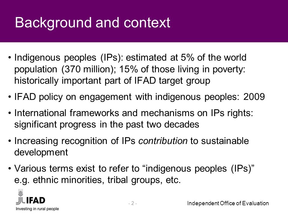 Independent Office of Evaluation Indigenous peoples (IPs): estimated at 5% of the world population (370 million); 15% of those living in poverty: historically important part of IFAD target group IFAD policy on engagement with indigenous peoples: 2009 International frameworks and mechanisms on IPs rights: significant progress in the past two decades Increasing recognition of IPs contribution to sustainable development Various terms exist to refer to indigenous peoples (IPs) e.g.