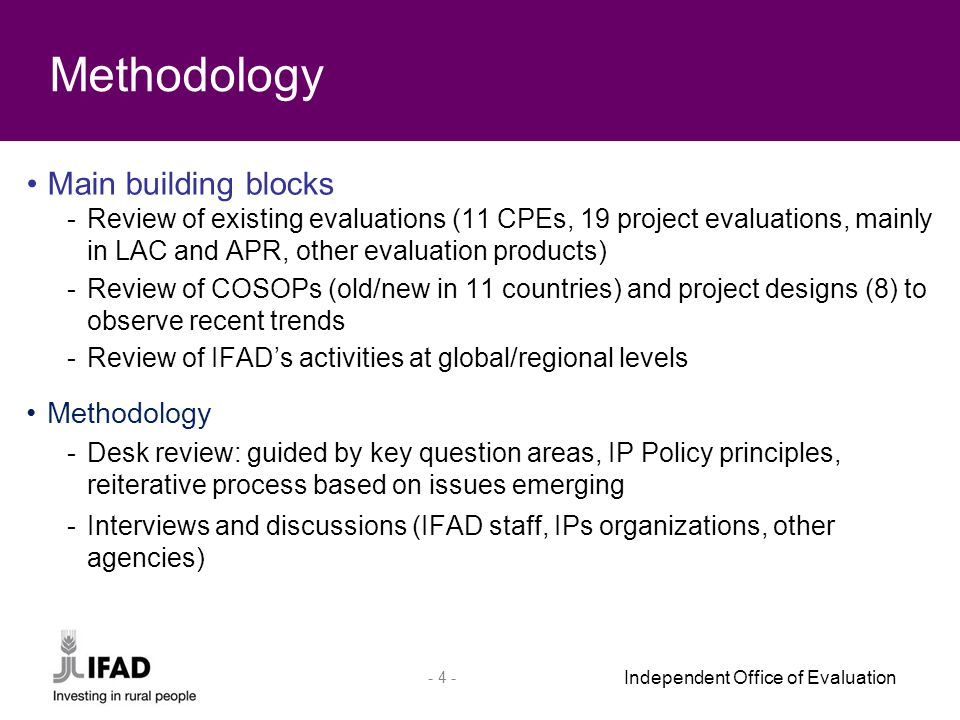 Independent Office of Evaluation Main building blocks -Review of existing evaluations (11 CPEs, 19 project evaluations, mainly in LAC and APR, other evaluation products) -Review of COSOPs (old/new in 11 countries) and project designs (8) to observe recent trends -Review of IFAD’s activities at global/regional levels Methodology -Desk review: guided by key question areas, IP Policy principles, reiterative process based on issues emerging -Interviews and discussions (IFAD staff, IPs organizations, other agencies) Methodology