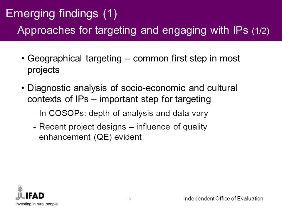 Independent Office of Evaluation Geographical targeting – common first step in most projects Diagnostic analysis of socio-economic and cultural contexts of IPs – important step for targeting -In COSOPs: depth of analysis and data vary -Recent project designs – influence of quality enhancement (QE) evident Emerging findings (1) Approaches for targeting and engaging with IPs (1/2)