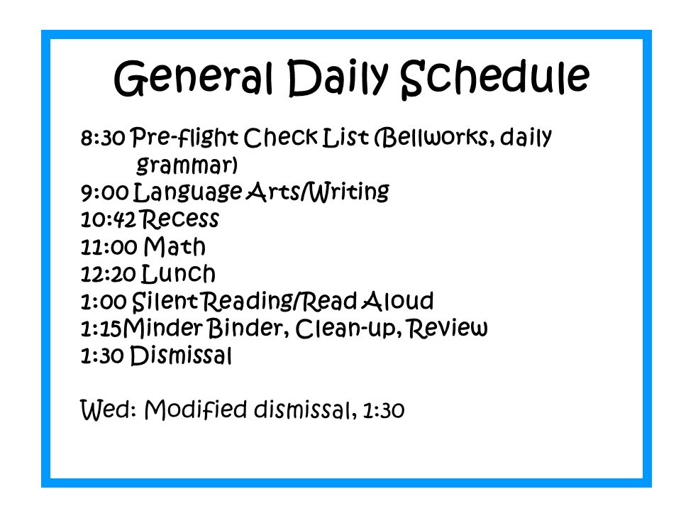 General Daily Schedule 8:30 Pre-flight Check List (Bellworks, daily grammar) 9:00 Language Arts/Writing 10:42 Recess 11:00 Math 12:20 Lunch 1:00 Silent Reading/Read Aloud 1:15Minder Binder, Clean-up, Review 1:30 Dismissal Wed: Modified dismissal, 1:30