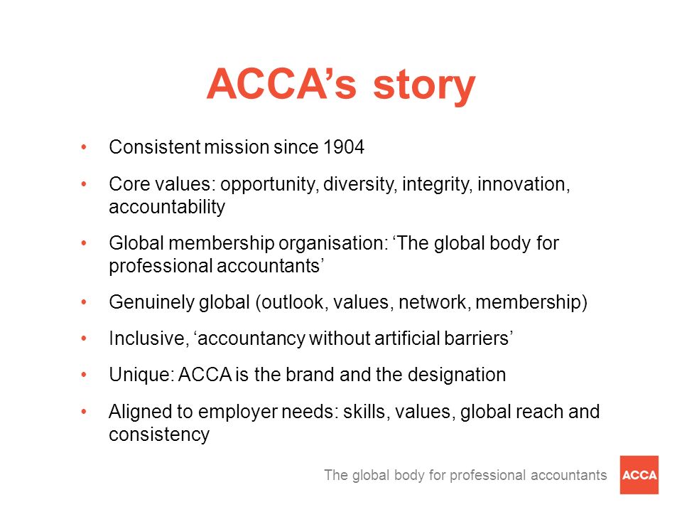 ACCA’s story Consistent mission since 1904 Core values: opportunity, diversity, integrity, innovation, accountability Global membership organisation: ‘The global body for professional accountants’ Genuinely global (outlook, values, network, membership) Inclusive, ‘accountancy without artificial barriers’ Unique: ACCA is the brand and the designation Aligned to employer needs: skills, values, global reach and consistency