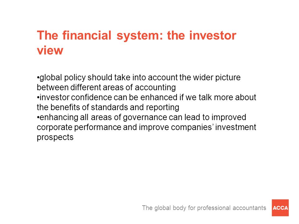 The global body for professional accountants The financial system: the investor view global policy should take into account the wider picture between different areas of accounting investor confidence can be enhanced if we talk more about the benefits of standards and reporting enhancing all areas of governance can lead to improved corporate performance and improve companies’ investment prospects