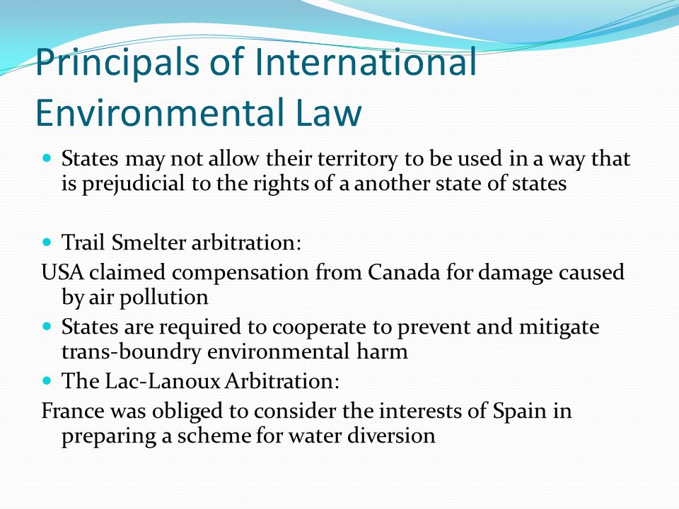 Principals of International Environmental Law States may not allow their territory to be used in a way that is prejudicial to the rights of a another state of states Trail Smelter arbitration: USA claimed compensation from Canada for damage caused by air pollution States are required to cooperate to prevent and mitigate trans-boundry environmental harm The Lac-Lanoux Arbitration: France was obliged to consider the interests of Spain in preparing a scheme for water diversion
