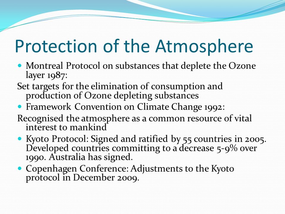 Protection of the Atmosphere Montreal Protocol on substances that deplete the Ozone layer 1987: Set targets for the elimination of consumption and production of Ozone depleting substances Framework Convention on Climate Change 1992: Recognised the atmosphere as a common resource of vital interest to mankind Kyoto Protocol: Signed and ratified by 55 countries in 2005.