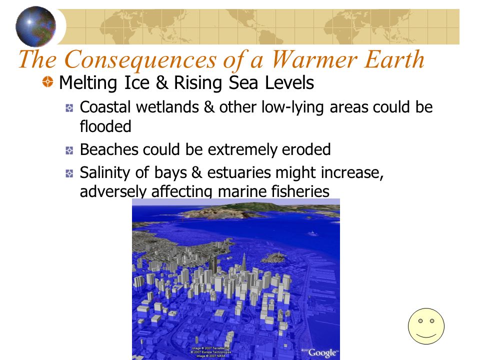 The Consequences of a Warmer Earth Melting Ice & Rising Sea Levels Coastal wetlands & other low-lying areas could be flooded Beaches could be extremely eroded Salinity of bays & estuaries might increase, adversely affecting marine fisheries