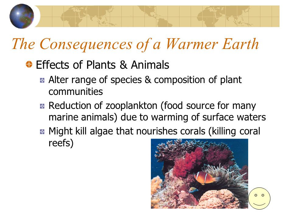 The Consequences of a Warmer Earth Effects of Plants & Animals Alter range of species & composition of plant communities Reduction of zooplankton (food source for many marine animals) due to warming of surface waters Might kill algae that nourishes corals (killing coral reefs)