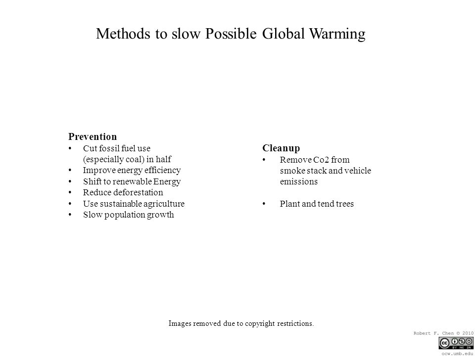 Methods to slow Possible Global Warming Prevention Cut fossil fuel use (especially coal) in half Improve energy efficiency Shift to renewable Energy Reduce deforestation Use sustainable agriculture Slow population growth Cleanup Remove Co2 from smoke stack and vehicle emissions Plant and tend trees Images removed due to copyright restrictions.
