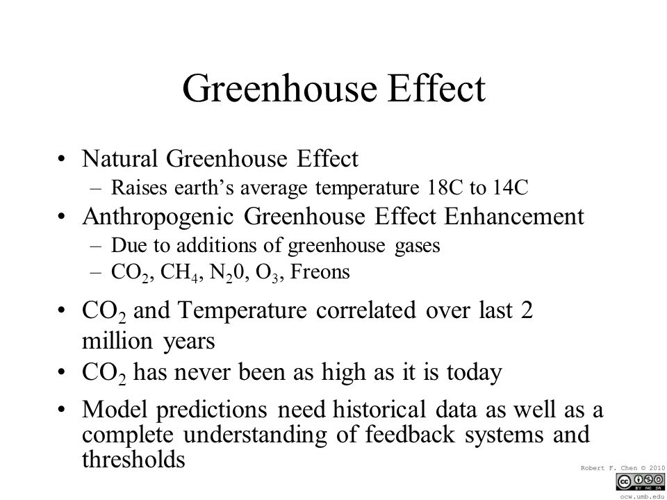 Greenhouse Effect Natural Greenhouse Effect –Raises earth’s average temperature 18C to 14C Anthropogenic Greenhouse Effect Enhancement –Due to additions of greenhouse gases –CO 2, CH 4, N 2 0, O 3, Freons CO 2 and Temperature correlated over last 2 million years CO 2 has never been as high as it is today Model predictions need historical data as well as a complete understanding of feedback systems and thresholds
