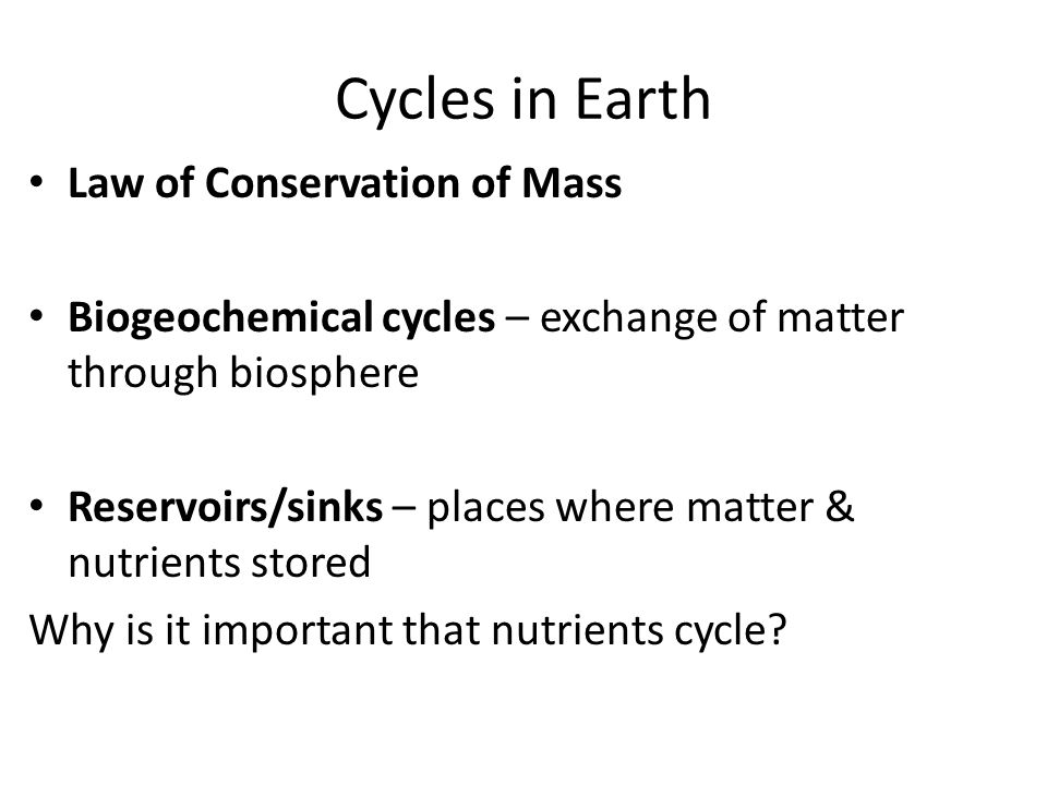 Cycles in Earth Law of Conservation of Mass Biogeochemical cycles – exchange of matter through biosphere Reservoirs/sinks – places where matter & nutrients stored Why is it important that nutrients cycle