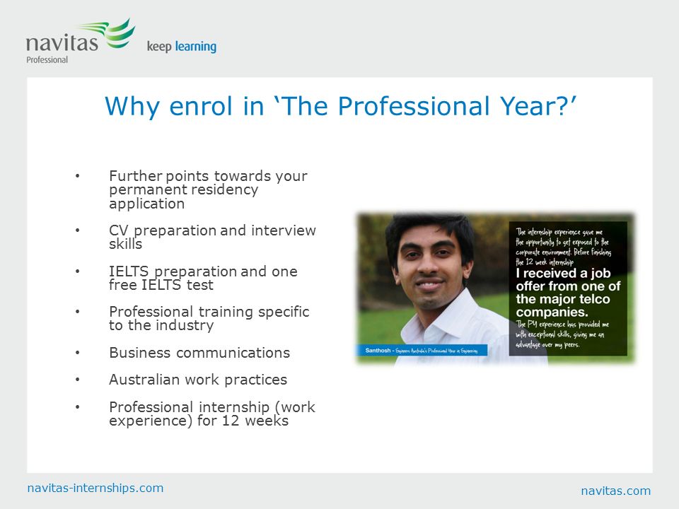 navitas.com navitas-internships.com Why enrol in ‘The Professional Year ’ Further points towards your permanent residency application CV preparation and interview skills IELTS preparation and one free IELTS test Professional training specific to the industry Business communications Australian work practices Professional internship (work experience) for 12 weeks