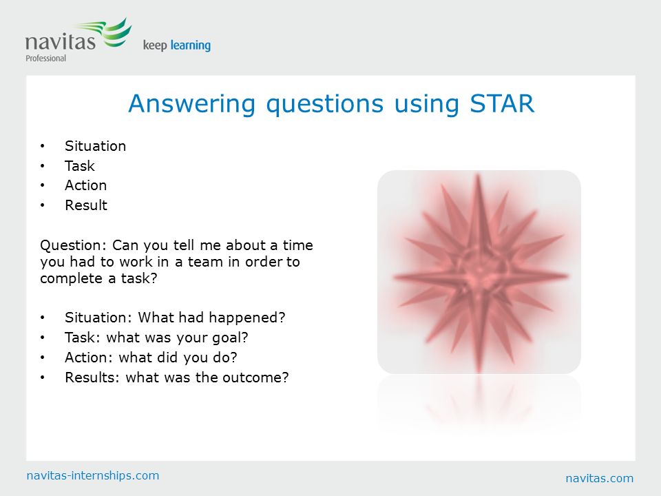 navitas.com navitas-internships.com Answering questions using STAR Situation Task Action Result Question: Can you tell me about a time you had to work in a team in order to complete a task.