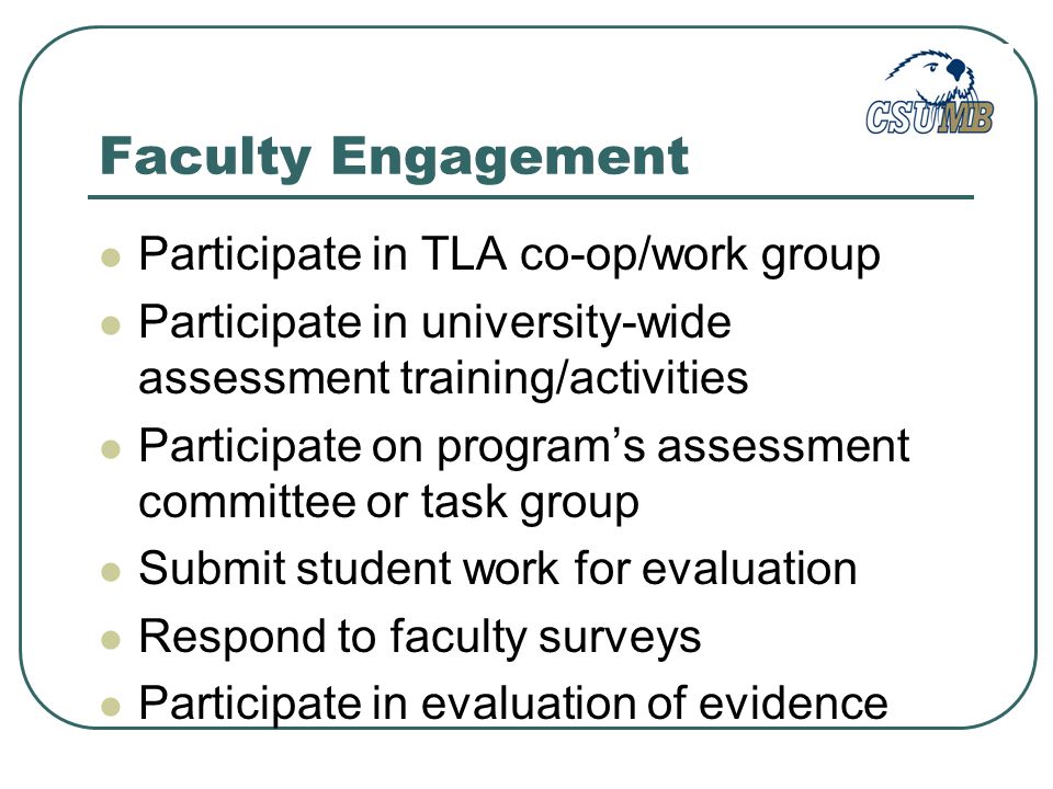 Faculty Engagement Participate in TLA co-op/work group Participate in university-wide assessment training/activities Participate on program’s assessment committee or task group Submit student work for evaluation Respond to faculty surveys Participate in evaluation of evidence