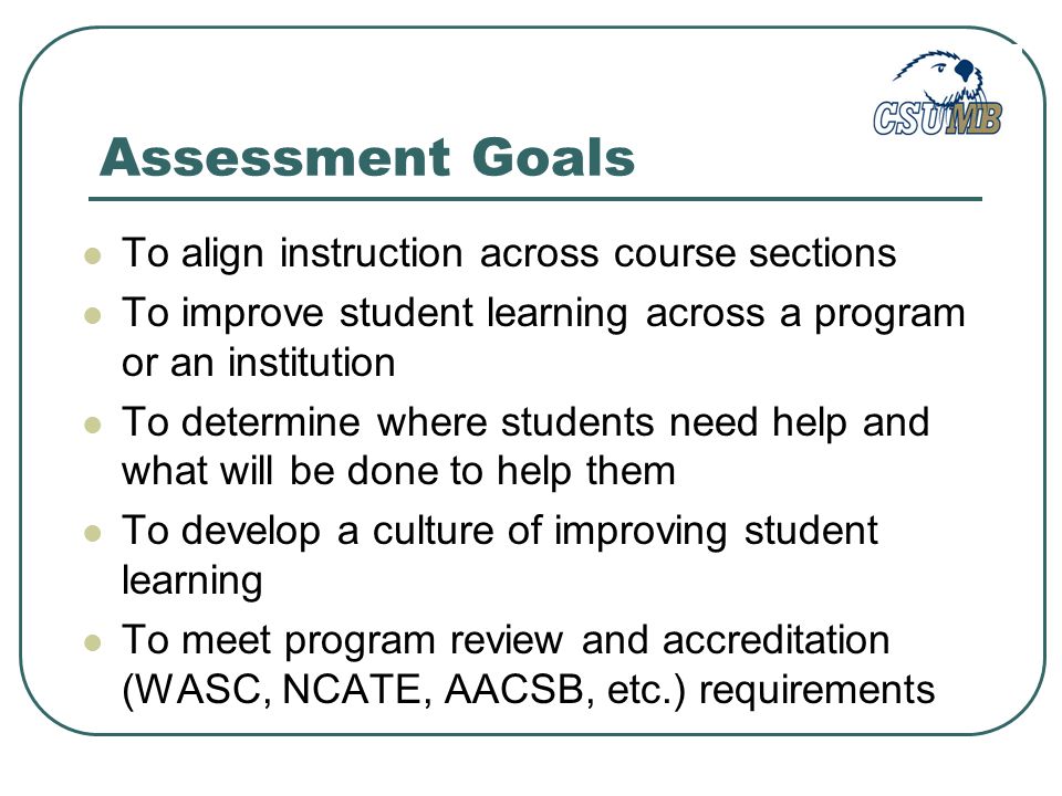 Assessment Goals To align instruction across course sections To improve student learning across a program or an institution To determine where students need help and what will be done to help them To develop a culture of improving student learning To meet program review and accreditation (WASC, NCATE, AACSB, etc.) requirements