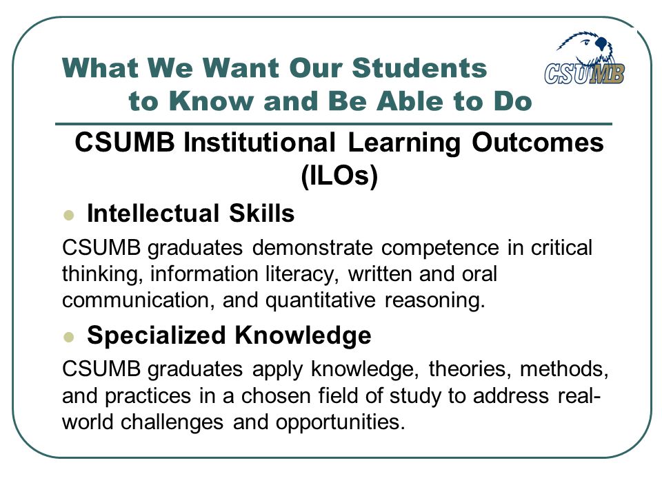 What We Want Our Students to Know and Be Able to Do CSUMB Institutional Learning Outcomes (ILOs) Intellectual Skills CSUMB graduates demonstrate competence in critical thinking, information literacy, written and oral communication, and quantitative reasoning.