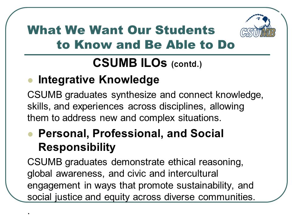 What We Want Our Students to Know and Be Able to Do CSUMB ILOs (contd.) Integrative Knowledge CSUMB graduates synthesize and connect knowledge, skills, and experiences across disciplines, allowing them to address new and complex situations.