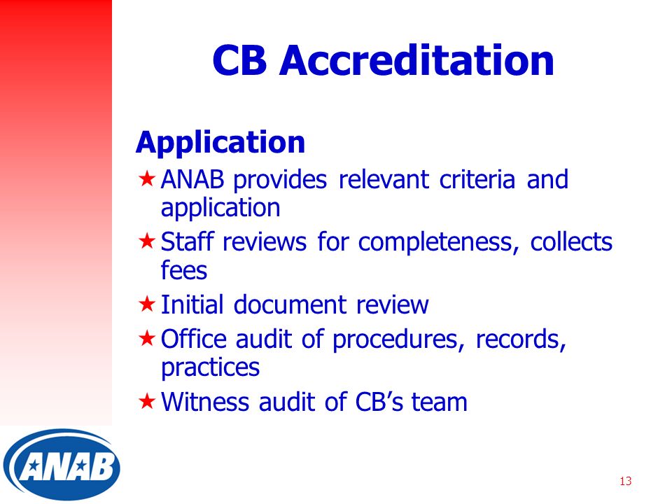 13 CB Accreditation Application  ANAB provides relevant criteria and application  Staff reviews for completeness, collects fees  Initial document review  Office audit of procedures, records, practices  Witness audit of CB’s team