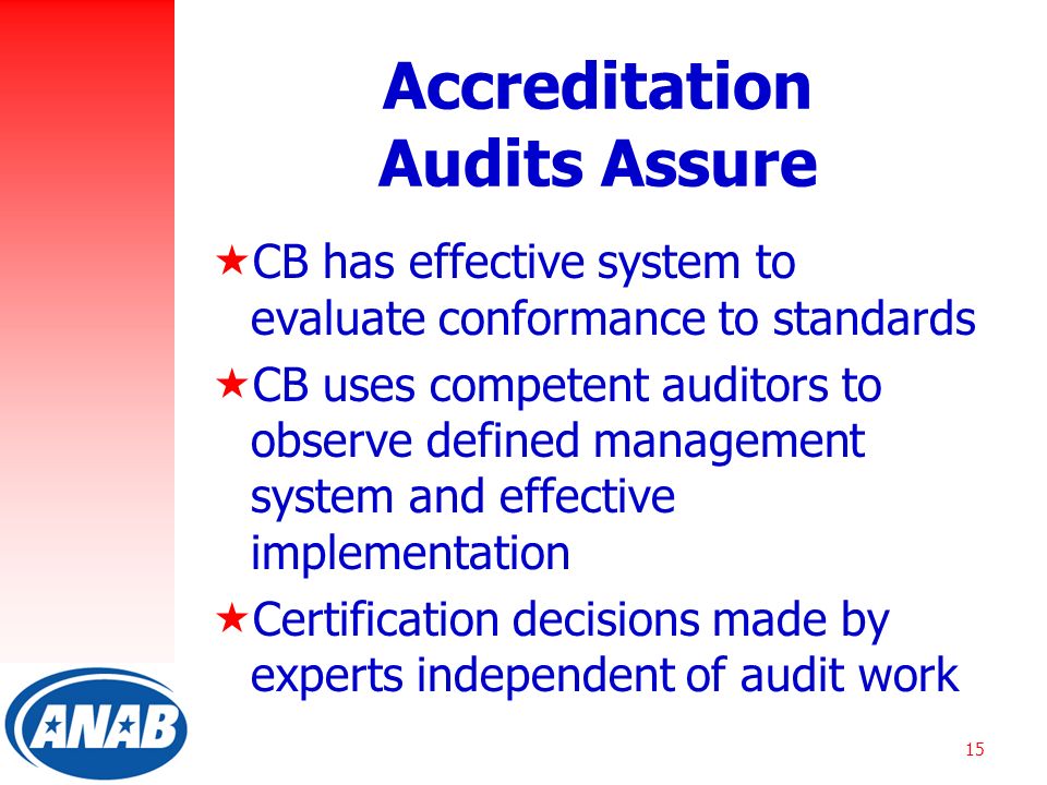 15 Accreditation Audits Assure  CB has effective system to evaluate conformance to standards  CB uses competent auditors to observe defined management system and effective implementation  Certification decisions made by experts independent of audit work