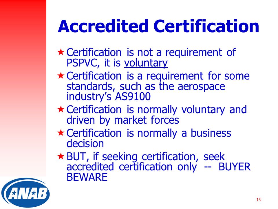 19 Accredited Certification  Certification is not a requirement of PSPVC, it is voluntary  Certification is a requirement for some standards, such as the aerospace industry’s AS9100  Certification is normally voluntary and driven by market forces  Certification is normally a business decision  BUT, if seeking certification, seek accredited certification only -- BUYER BEWARE