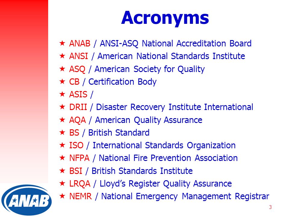 3 Acronyms  ANAB / ANSI-ASQ National Accreditation Board  ANSI / American National Standards Institute  ASQ / American Society for Quality  CB / Certification Body  ASIS /  DRII / Disaster Recovery Institute International  AQA / American Quality Assurance  BS / British Standard  ISO / International Standards Organization  NFPA / National Fire Prevention Association  BSI / British Standards Institute  LRQA / Lloyd’s Register Quality Assurance  NEMR / National Emergency Management Registrar