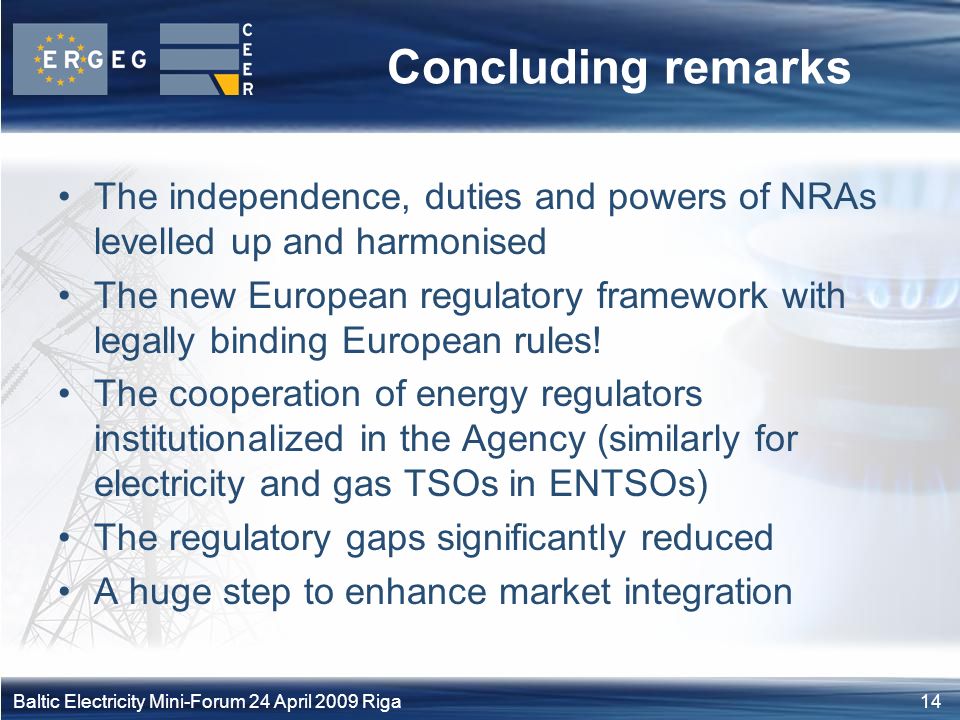 14Baltic Electricity Mini-Forum 24 April 2009 Riga Concluding remarks The independence, duties and powers of NRAs levelled up and harmonised The new European regulatory framework with legally binding European rules.