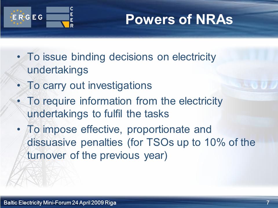 7Baltic Electricity Mini-Forum 24 April 2009 Riga Powers of NRAs To issue binding decisions on electricity undertakings To carry out investigations To require information from the electricity undertakings to fulfil the tasks To impose effective, proportionate and dissuasive penalties (for TSOs up to 10% of the turnover of the previous year)