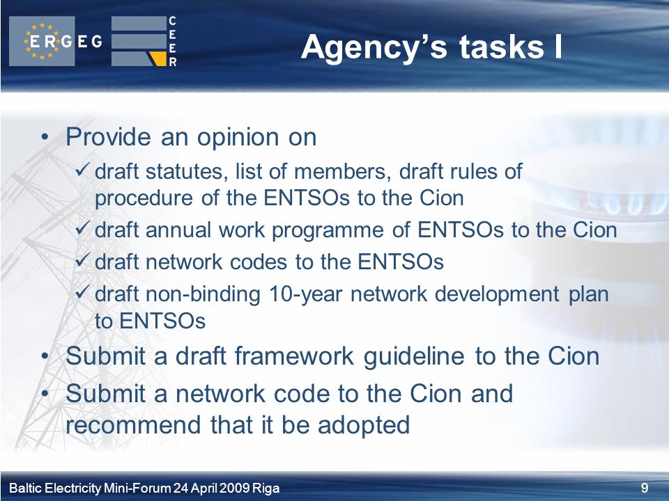 9Baltic Electricity Mini-Forum 24 April 2009 Riga Agency’s tasks I Provide an opinion on draft statutes, list of members, draft rules of procedure of the ENTSOs to the Cion draft annual work programme of ENTSOs to the Cion draft network codes to the ENTSOs draft non-binding 10-year network development plan to ENTSOs Submit a draft framework guideline to the Cion Submit a network code to the Cion and recommend that it be adopted