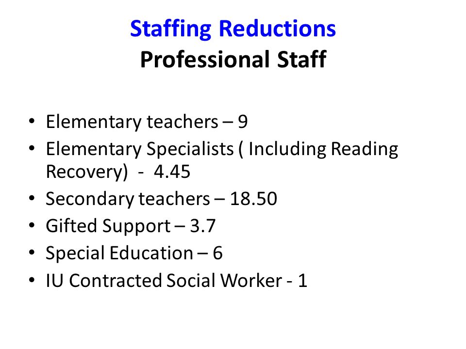 Staffing Reductions Professional Staff Elementary teachers – 9 Elementary Specialists ( Including Reading Recovery) Secondary teachers – Gifted Support – 3.7 Special Education – 6 IU Contracted Social Worker - 1