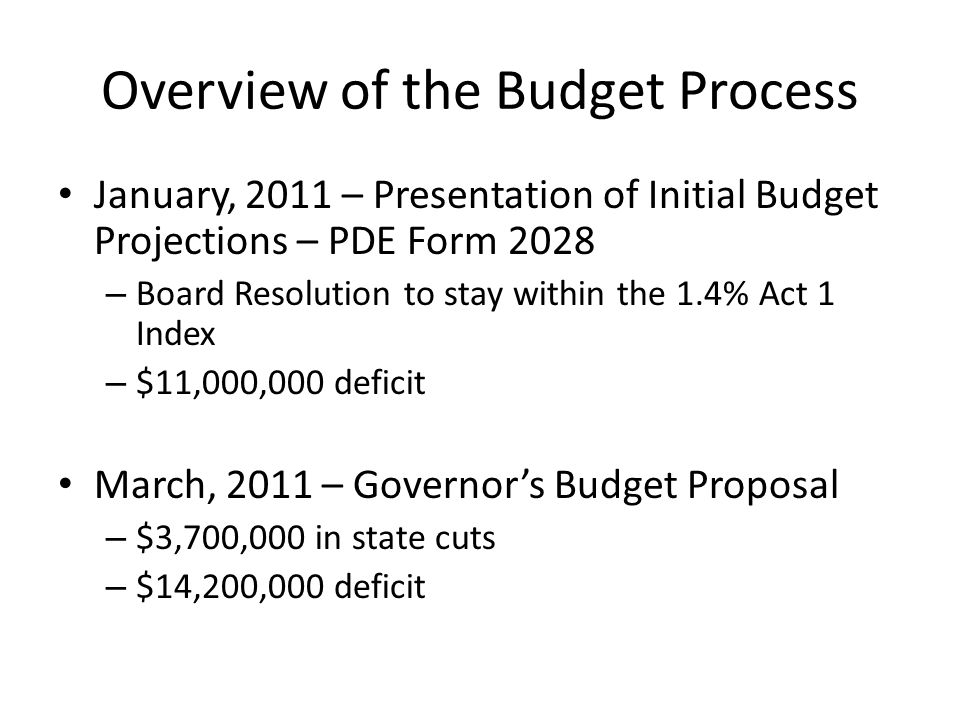 Overview of the Budget Process January, 2011 – Presentation of Initial Budget Projections – PDE Form 2028 – Board Resolution to stay within the 1.4% Act 1 Index – $11,000,000 deficit March, 2011 – Governor’s Budget Proposal – $3,700,000 in state cuts – $14,200,000 deficit
