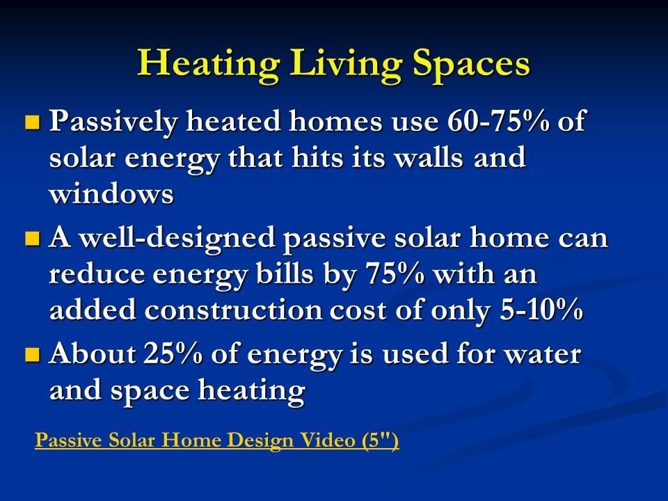 Heating Living Spaces Passively heated homes use 60-75% of solar energy that hits its walls and windows Passively heated homes use 60-75% of solar energy that hits its walls and windows A well-designed passive solar home can reduce energy bills by 75% with an added construction cost of only 5-10% A well-designed passive solar home can reduce energy bills by 75% with an added construction cost of only 5-10% About 25% of energy is used for water and space heating About 25% of energy is used for water and space heating Passive Solar Home Design Video (5 )