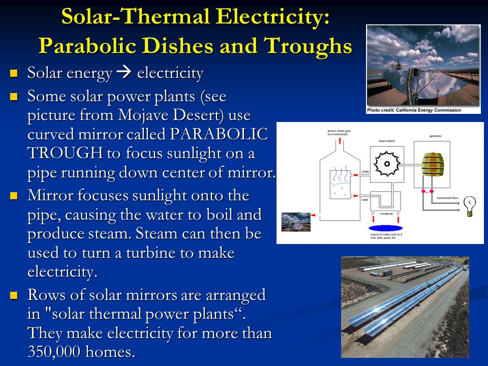Solar-Thermal Electricity: Parabolic Dishes and Troughs Solar energy  electricity Solar energy  electricity Some solar power plants (see picture from Mojave Desert) use curved mirror called PARABOLIC TROUGH to focus sunlight on a pipe running down center of mirror.