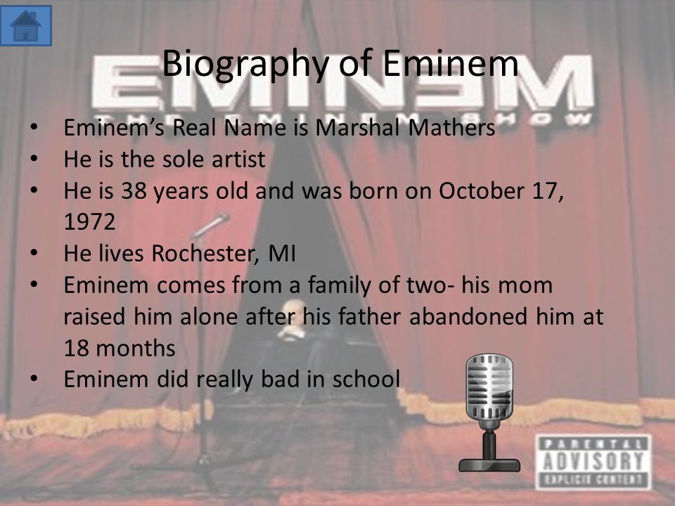 Biography of Eminem Eminem’s Real Name is Marshal Mathers He is the sole artist He is 38 years old and was born on October 17, 1972 He lives Rochester, MI Eminem comes from a family of two- his mom raised him alone after his father abandoned him at 18 months Eminem did really bad in school
